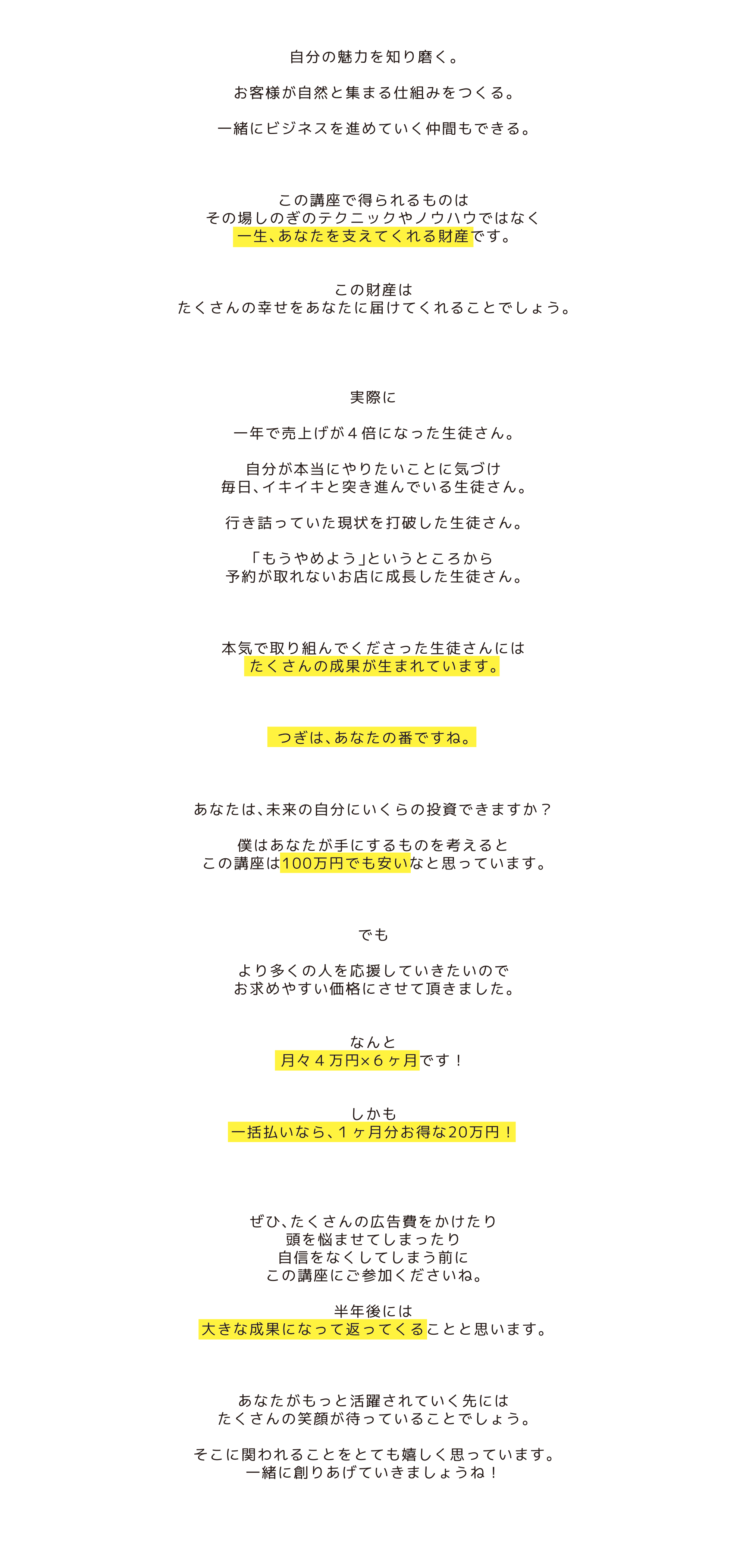 自分の魅力を知り磨く。お客様が自然と集まる仕組みをつくる。一緒にビジネスを進めていく仲間もできる。この講座で得られるものは、その場しのぎのテクニックやノウハウではなく、一生、あなたを支えてくれる財産です。この財産は、たくさんの幸せをあなたに届けてくれることでしょう。実際に、一年で売上げが４倍になった生徒さん。自分が本当にやりたいことに気づけ、毎日、イキイキと突き進んでいる生徒さん。行き詰っていた現状を打破した生徒さん。「もうやめよう」というところから、予約が取れないお店に成長した生徒さん。本気で取り組んでくださった生徒さんには、たくさんの成果が生まれています。つぎは、あなたの番ですね。あなたは、未来の自分にいくらの投資できますか？僕はあなたが手にするものを考えると、この講座は100万円でも安いなと思っています。でも、より多くの人を応援していきたいので、お求めやすい価格にさせて頂きました。なんと月々４万円×６ヶ月です！しかも、一括払いなら、１ヶ月分お得な20万円！ぜひ、たくさんの広告費をかけたり、頭を悩ませてしまったり、自信をなくしてしまう前に、この講座にご参加くださいね。半年後には、大きな成果になって返ってくることと思います。あなたがもっと活躍されていく先には、たくさんの笑顔が待っていることでしょう。そこに関われることをとても嬉しく思っています。一緒に創りあげていきましょうね！